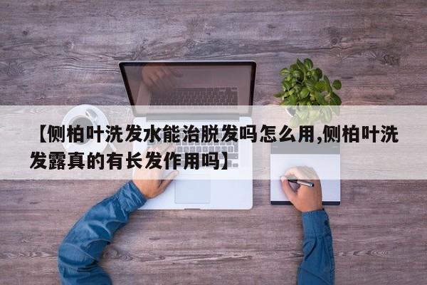 【侧柏叶洗发水能治脱发吗怎么用,侧柏叶洗发露真的有长发作用吗】