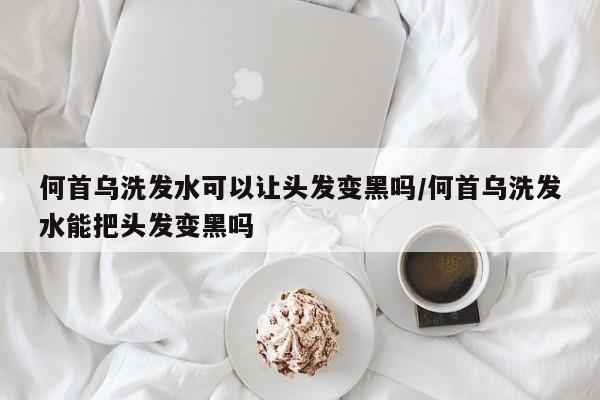 何首乌洗发水可以让头发变黑吗/何首乌洗发水能把头发变黑吗