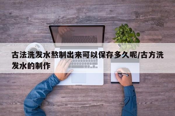 古法洗发水熬制出来可以保存多久呢/古方洗发水的制作