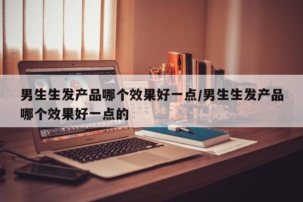 男生生发产品哪个效果好一点/男生生发产品哪个效果好一点的
